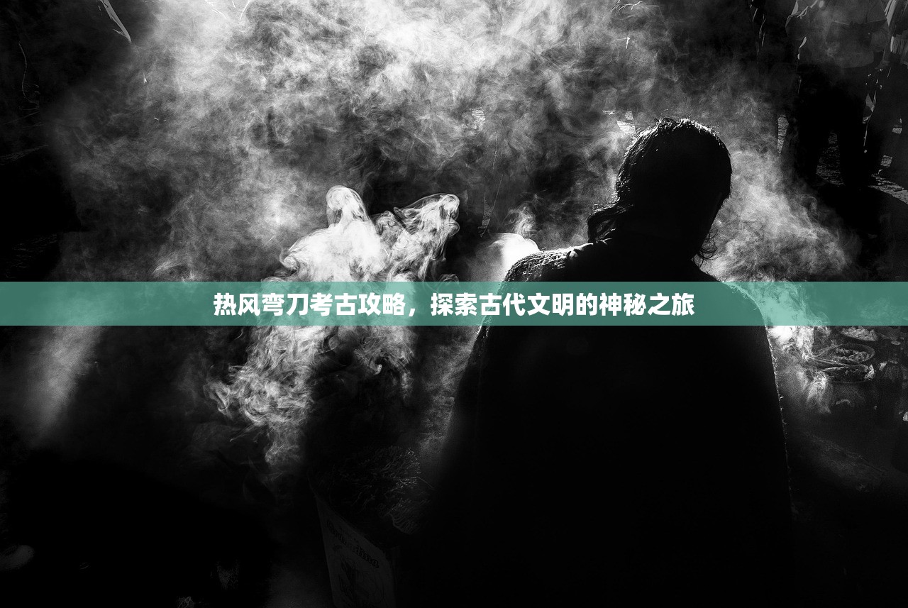 热风弯刀考古攻略，探索古代文明的神秘之旅