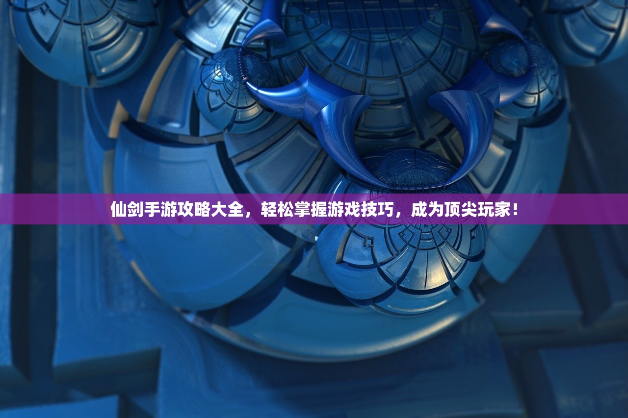 仙剑手游攻略大全，轻松掌握游戏技巧，成为顶尖玩家！