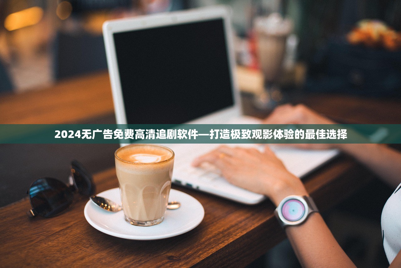 2024无广告免费高清追剧软件—打造极致观影体验的最佳选择