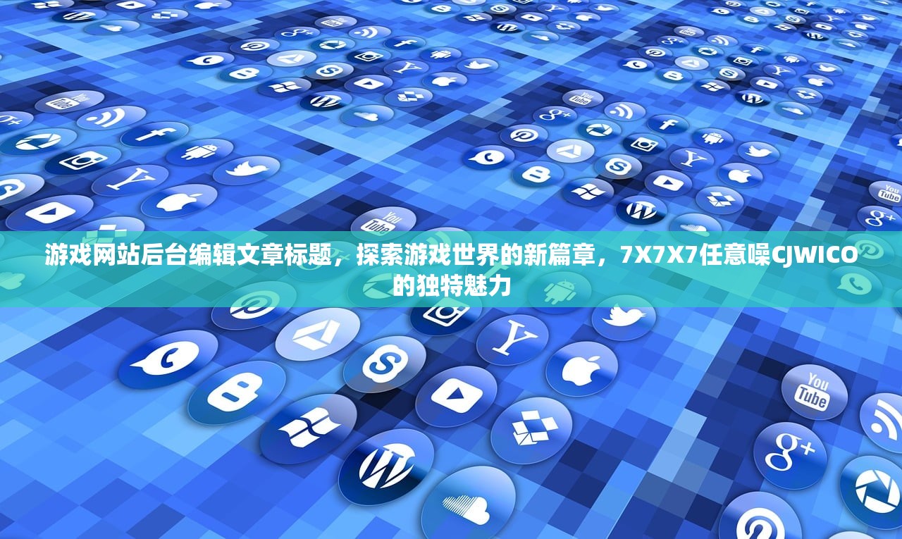游戏网站后台编辑文章标题，探索游戏世界的新篇章，7X7X7任意噪CJWICO的独特魅力