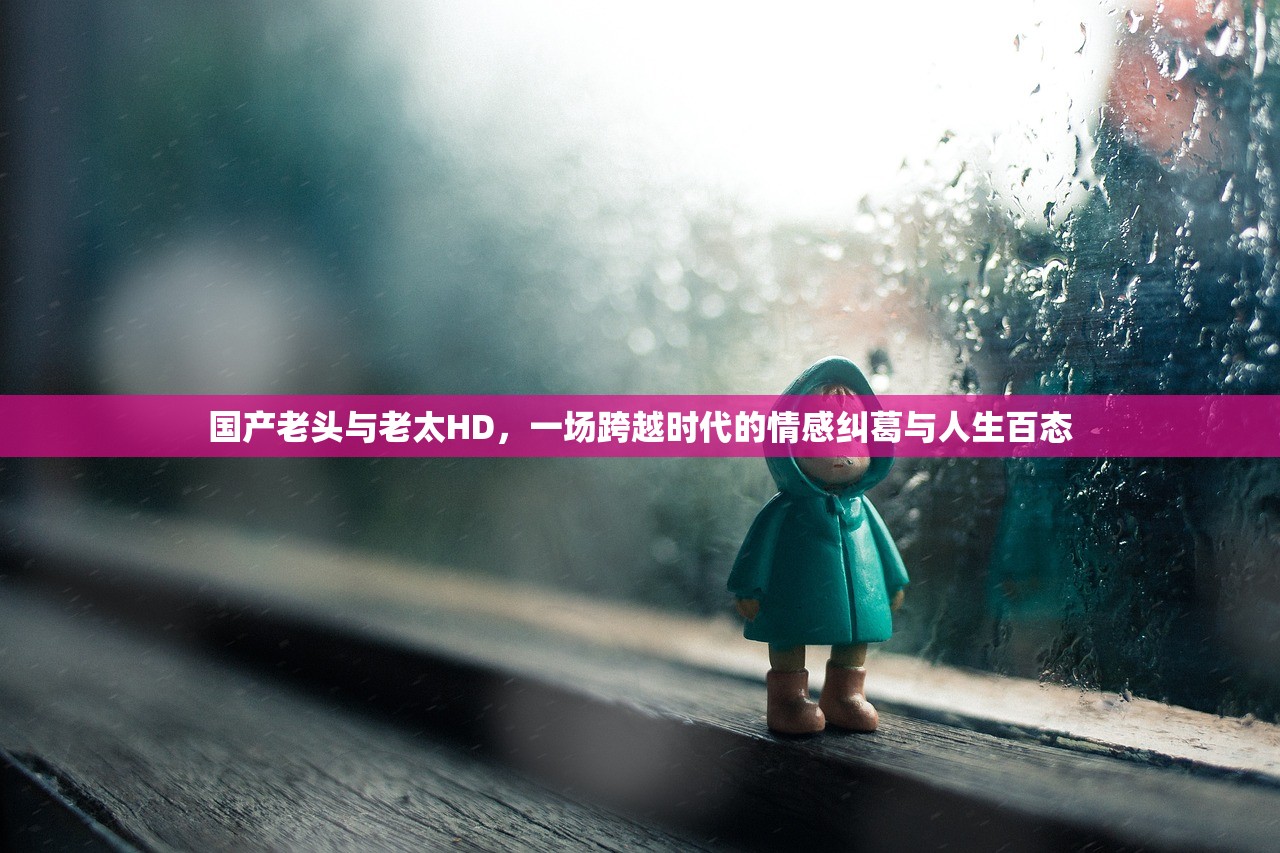 国产老头与老太HD，一场跨越时代的情感纠葛与人生百态