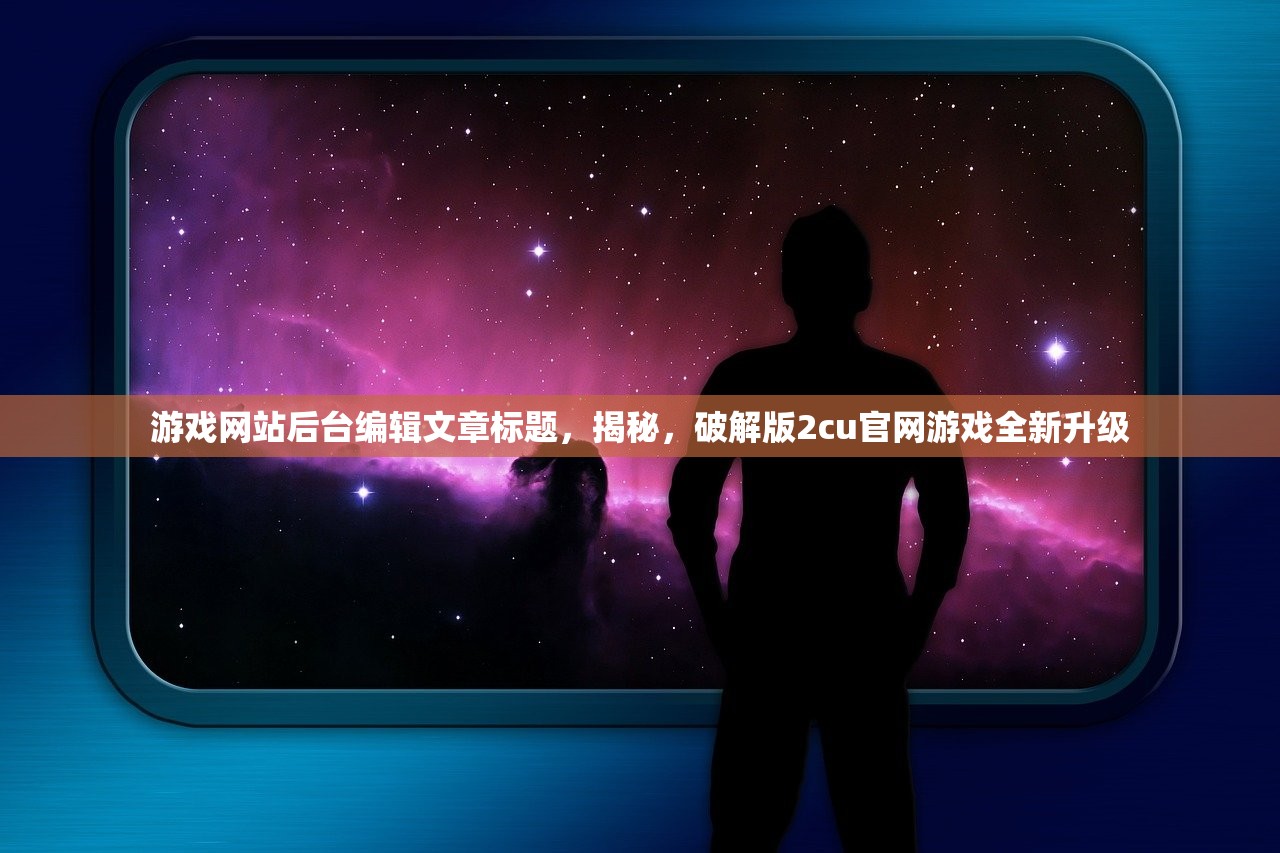 游戏网站后台编辑文章标题，揭秘，破解版2cu官网游戏全新升级
