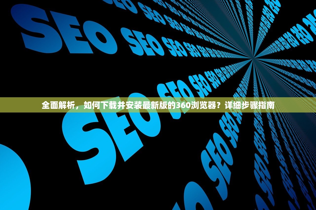 全面解析，如何下载并安装最新版的360浏览器？详细步骤指南