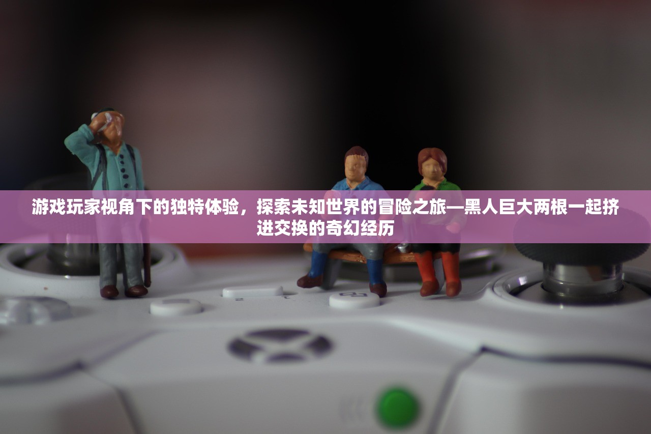 游戏玩家视角下的独特体验，探索未知世界的冒险之旅—黑人巨大两根一起挤进交换的奇幻经历