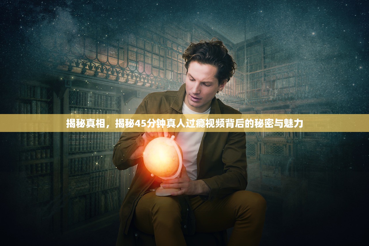揭秘真相，揭秘45分钟真人过瘾视频背后的秘密与魅力
