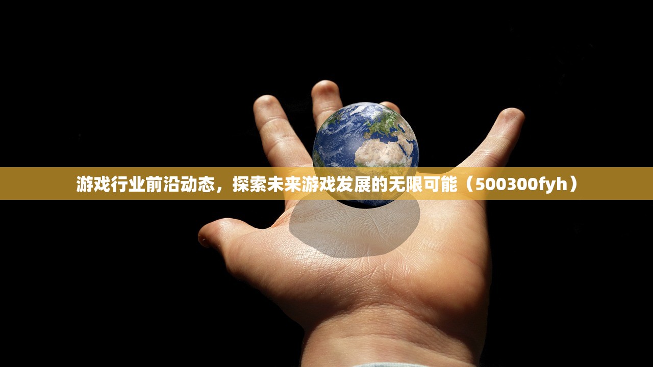 游戏行业前沿动态，探索未来游戏发展的无限可能（500300fyh）