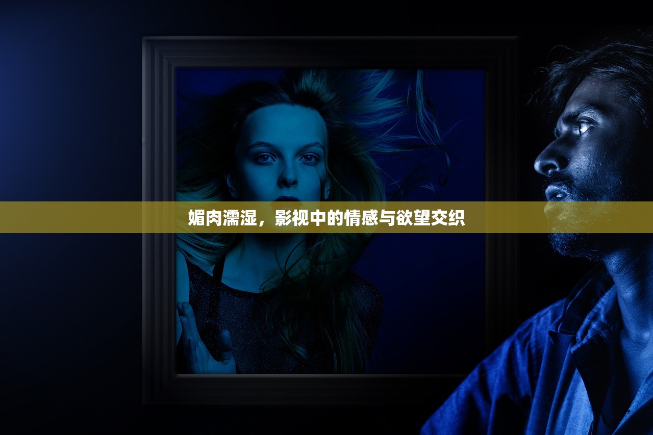 媚肉濡湿，影视中的情感与欲望交织