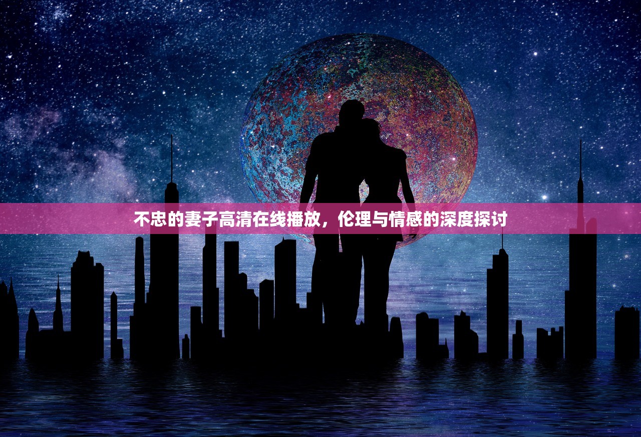 不忠的妻子高清在线播放，伦理与情感的深度探讨