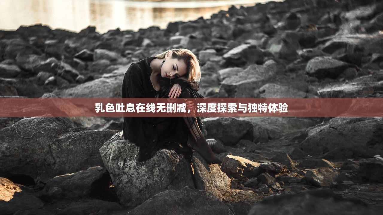 乳色吐息在线无删减，深度探索与独特体验