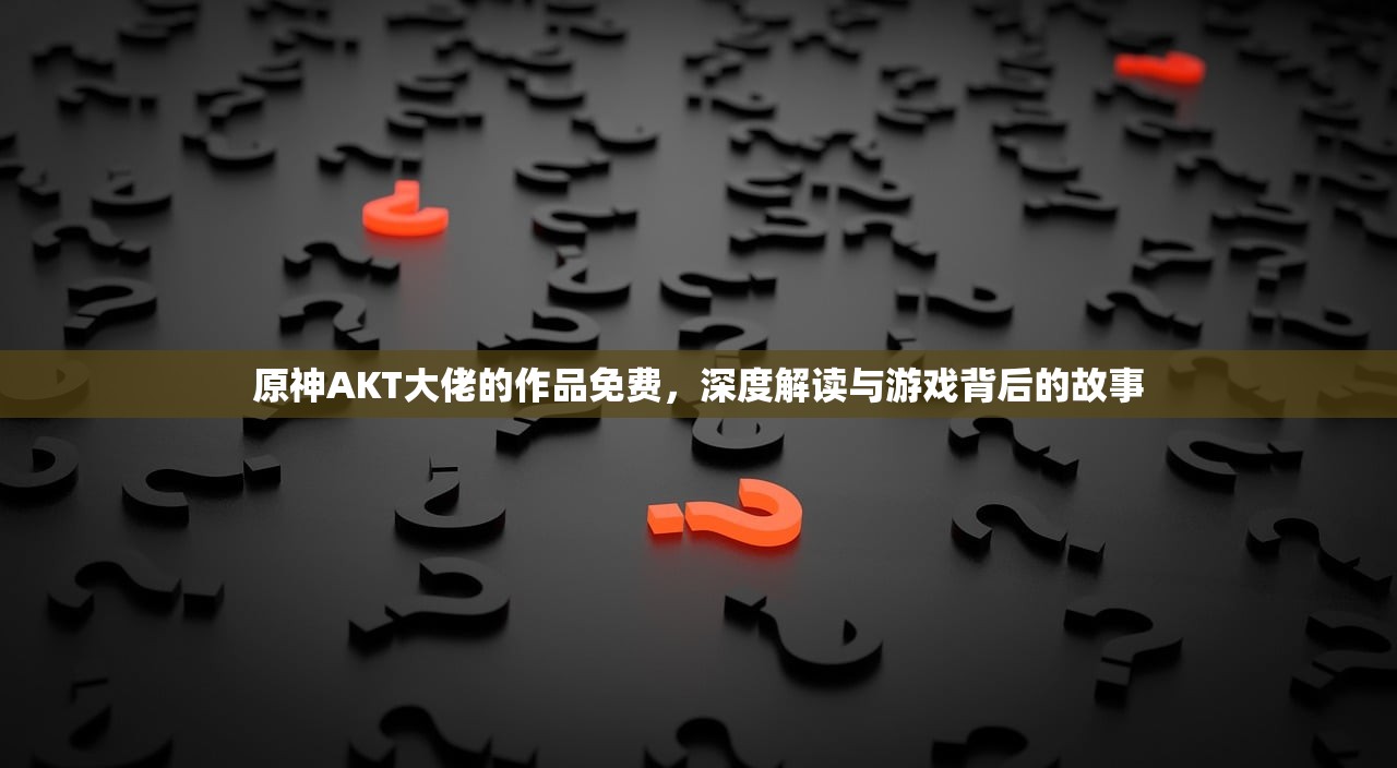 原神AKT大佬的作品免费，深度解读与游戏背后的故事
