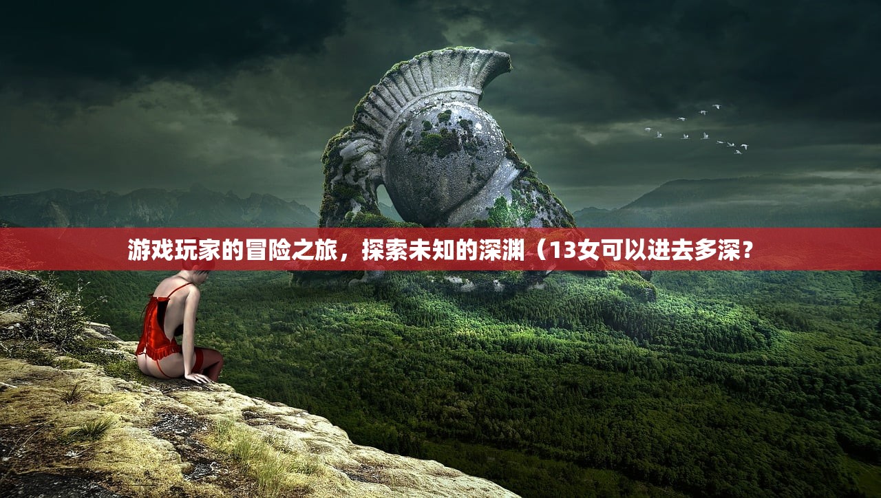 游戏玩家的冒险之旅，探索未知的深渊（13女可以进去多深？