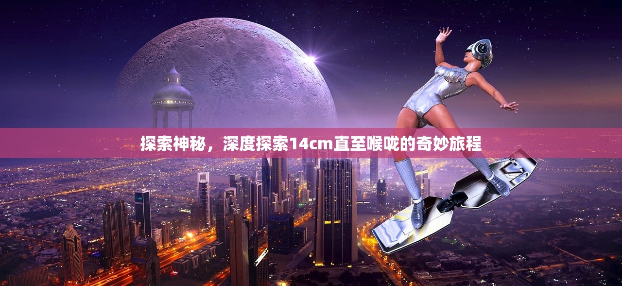 探索神秘，深度探索14cm直至喉咙的奇妙旅程