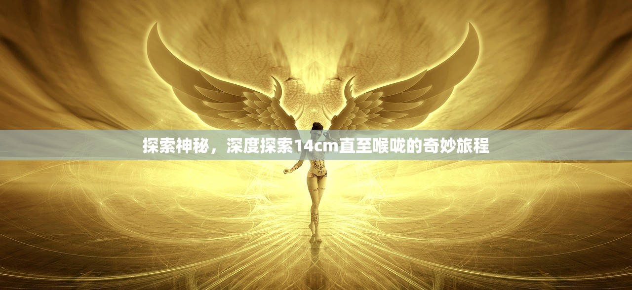 探索神秘，深度探索14cm直至喉咙的奇妙旅程