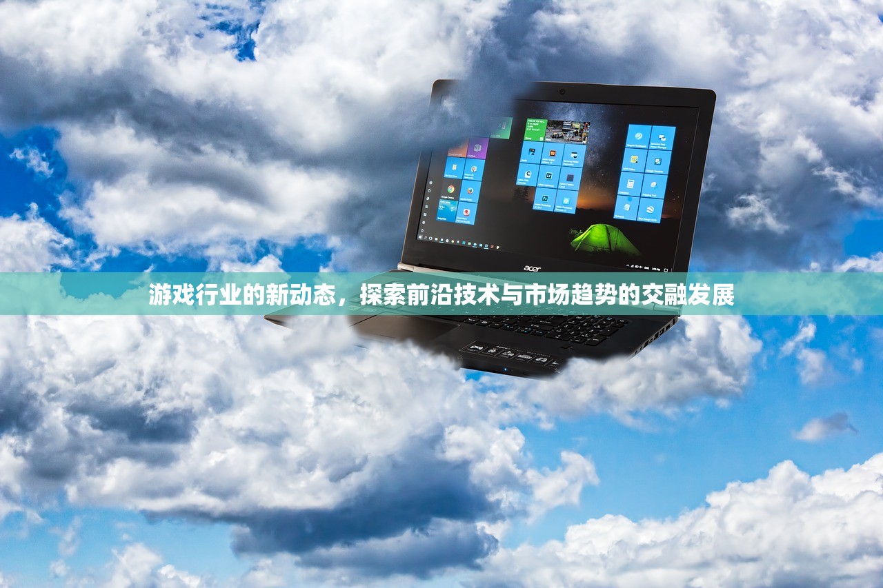 游戏行业的新动态，探索前沿技术与市场趋势的交融发展