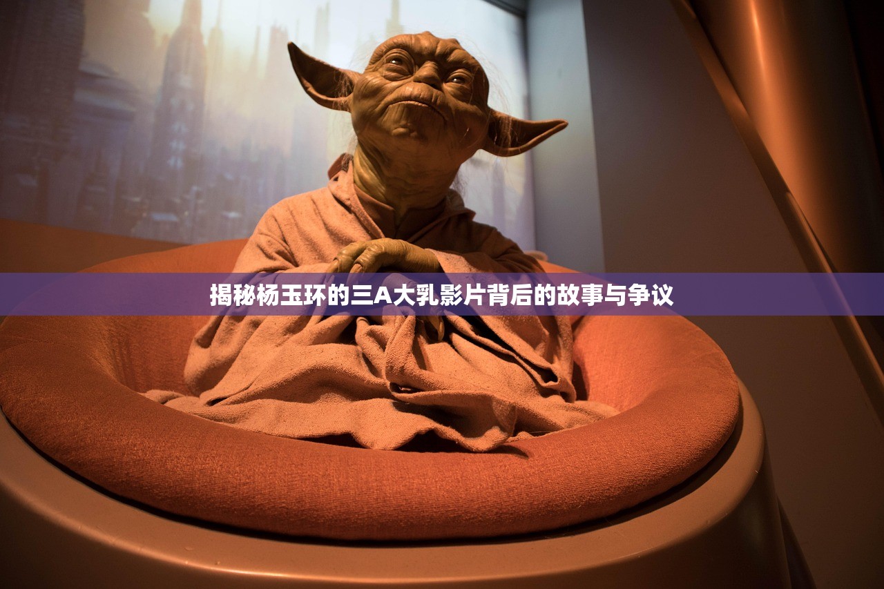 揭秘杨玉环的三A大乳影片背后的故事与争议