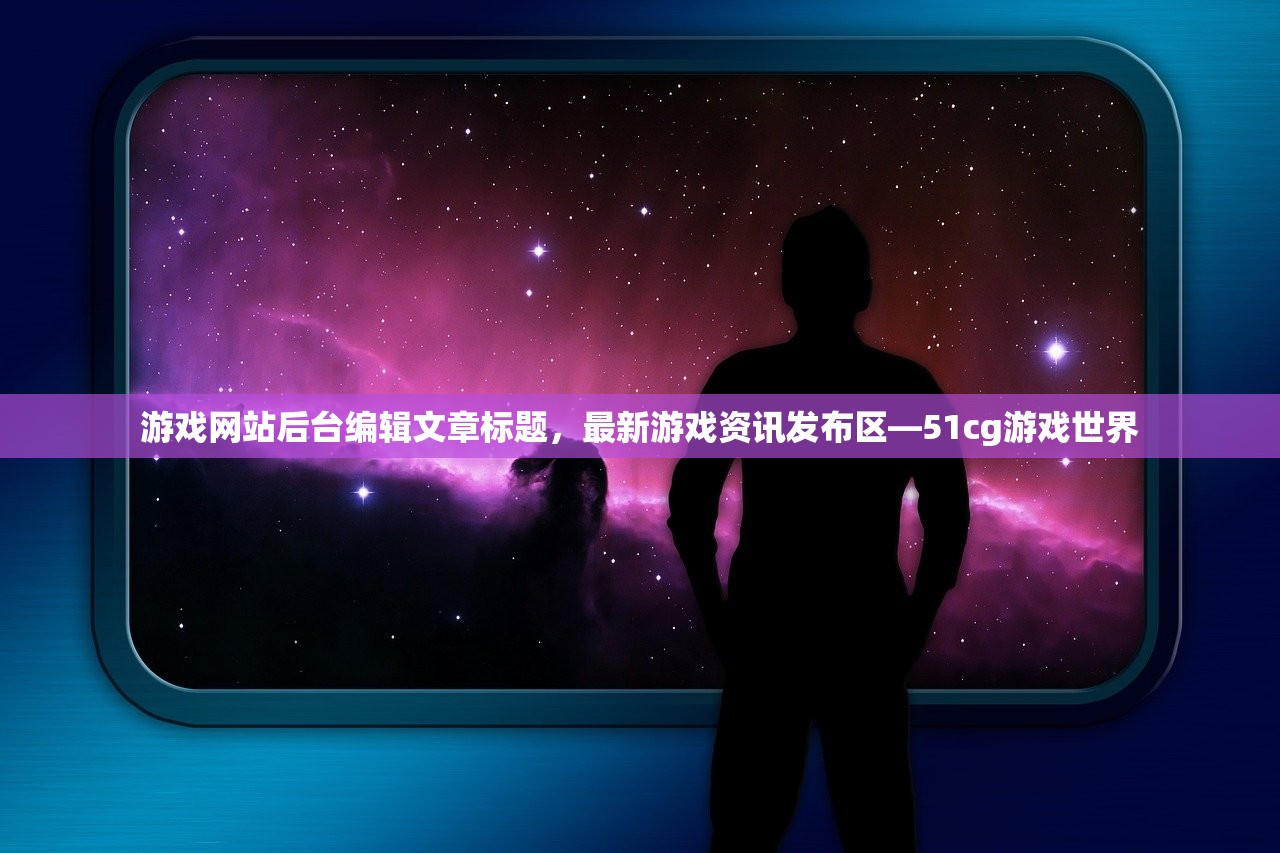 游戏网站后台编辑文章标题，最新游戏资讯发布区—51cg游戏世界