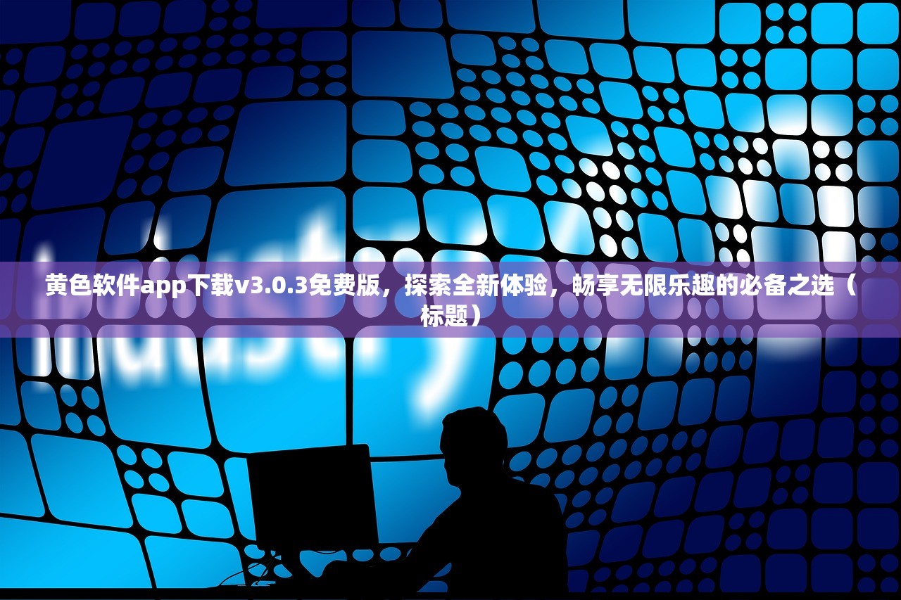 黄色软件app下载v3.0.3免费版，探索全新体验，畅享无限乐趣的必备之选（标题）