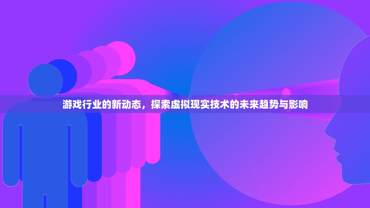 游戏行业的新动态，探索虚拟现实技术的未来趋势与影响