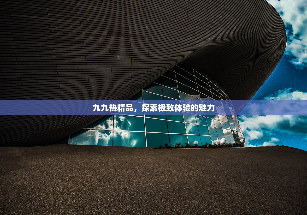 九九热精品，探索极致体验的魅力