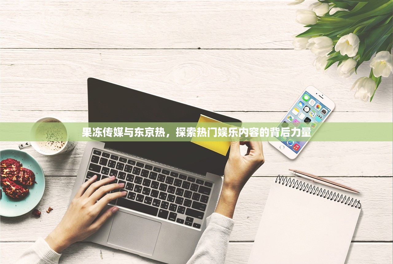 果冻传媒与东京热，探索热门娱乐内容的背后力量