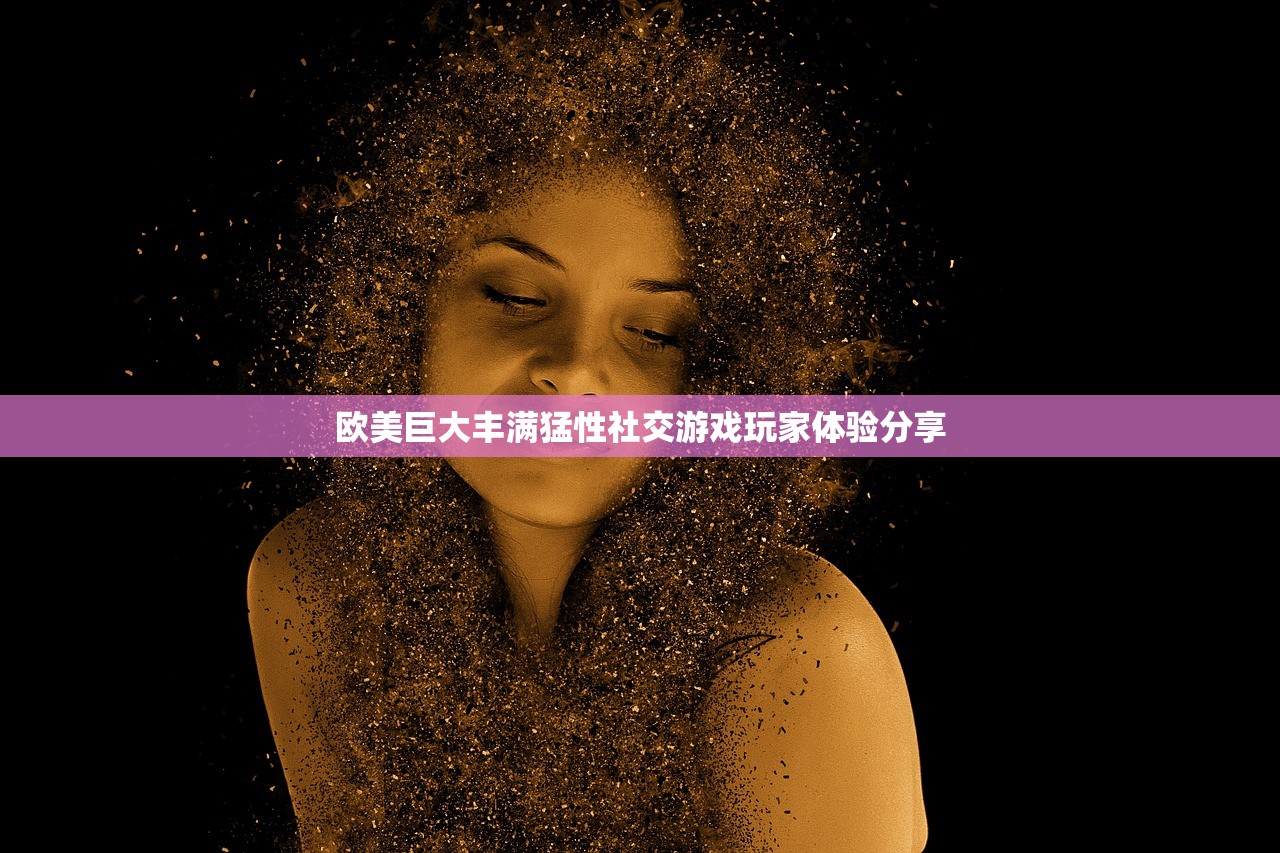 欧美巨大丰满猛性社交游戏玩家体验分享