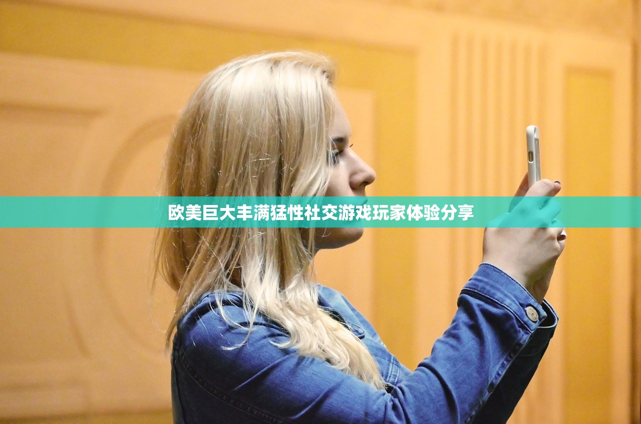欧美巨大丰满猛性社交游戏玩家体验分享