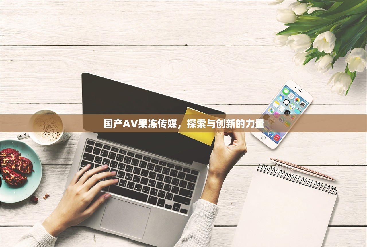 国产AV果冻传媒，探索与创新的力量