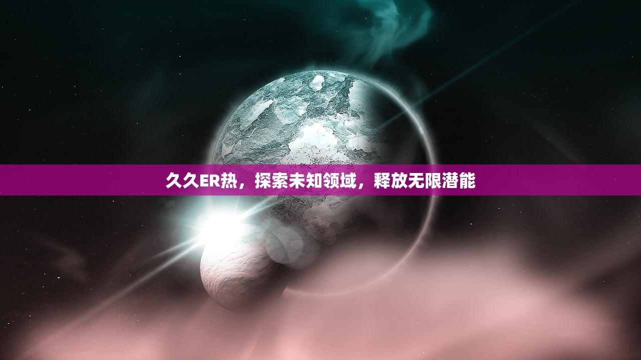 久久ER热，探索未知领域，释放无限潜能