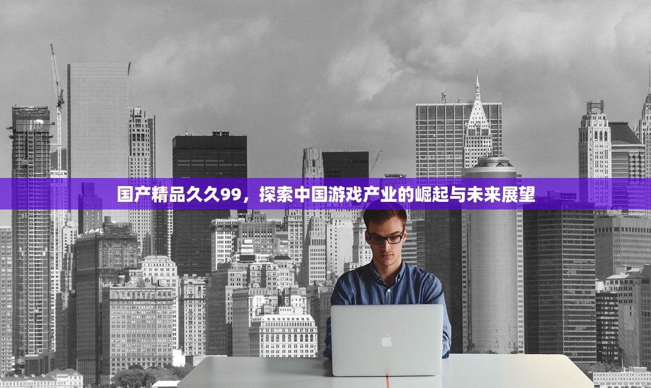 国产精品久久99，探索中国游戏产业的崛起与未来展望