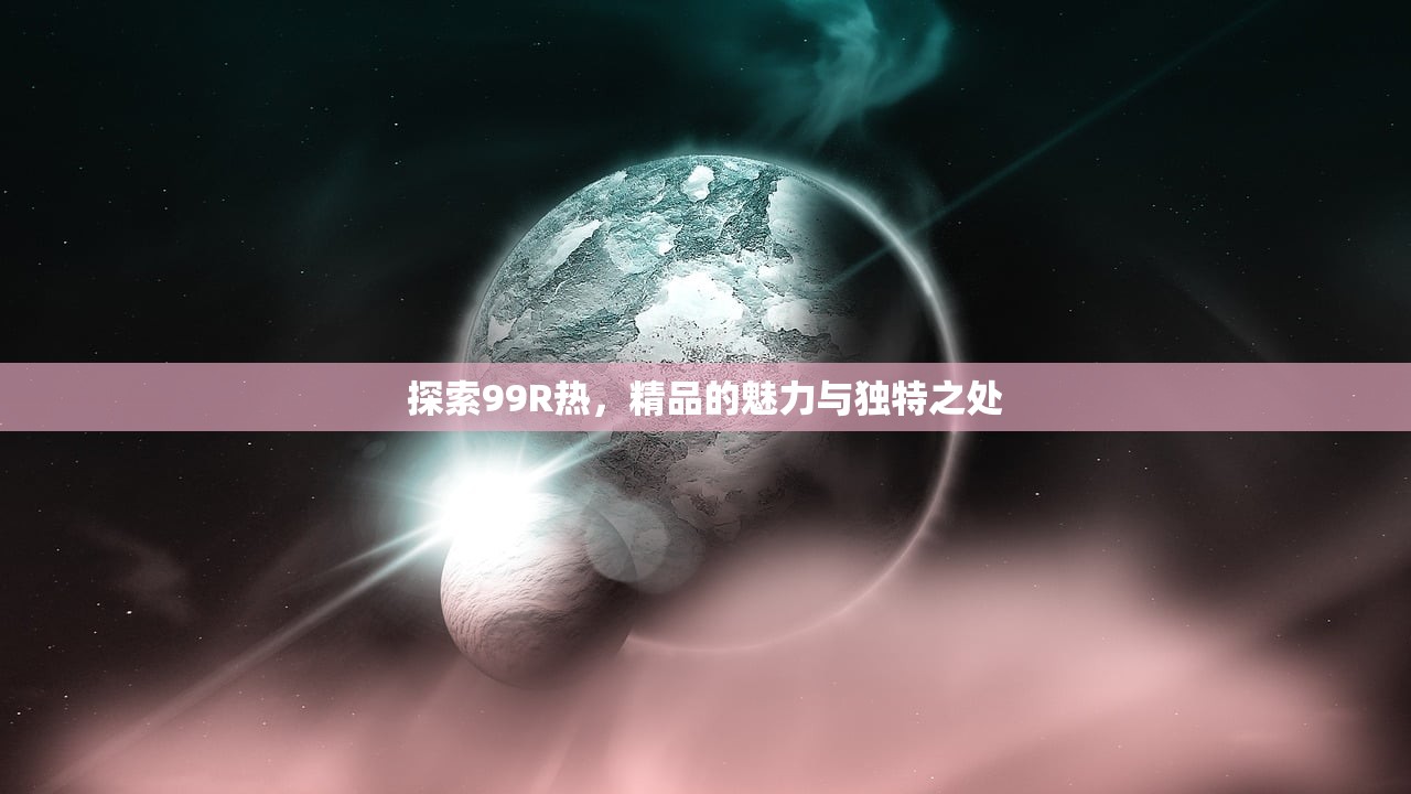 探索99R热，精品的魅力与独特之处
