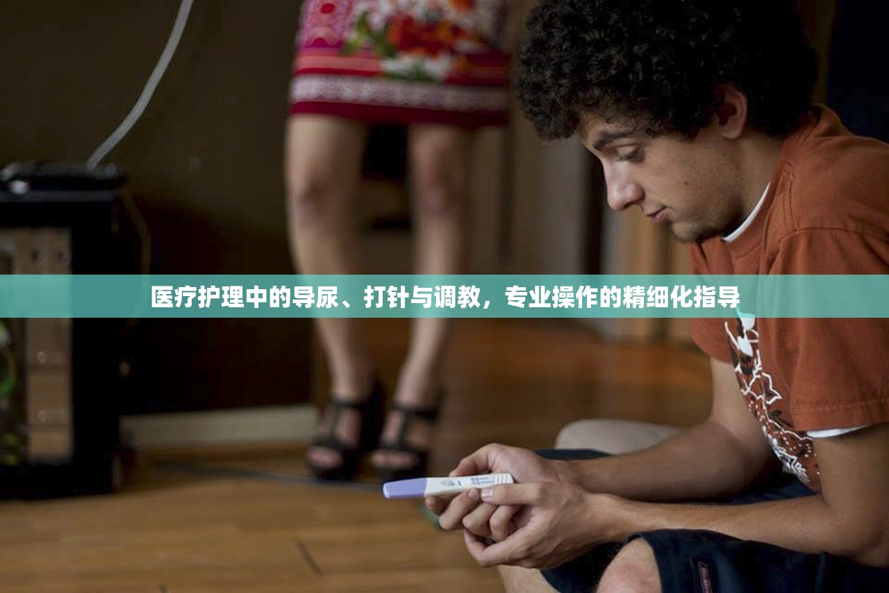 医疗护理中的导尿、打针与调教，专业操作的精细化指导