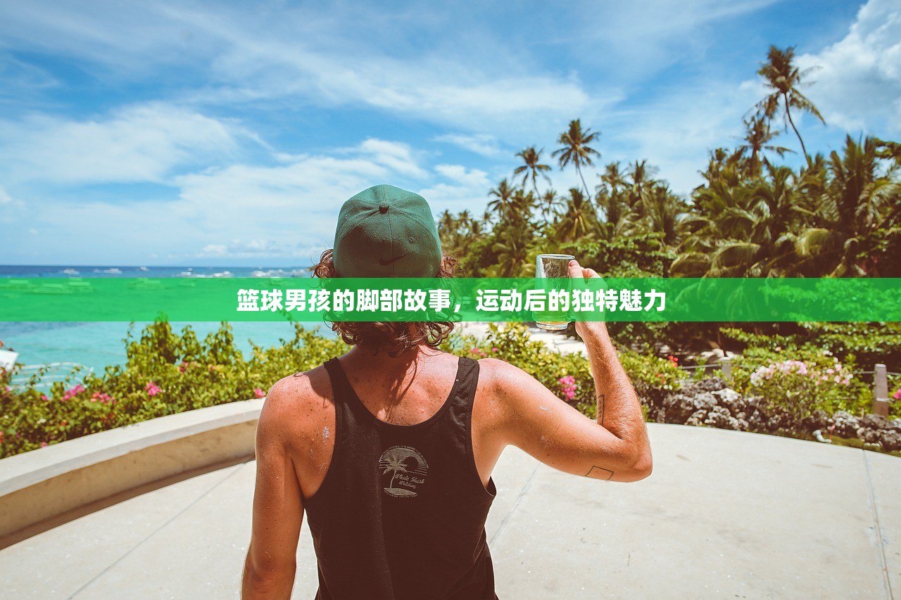 篮球男孩的脚部故事，运动后的独特魅力