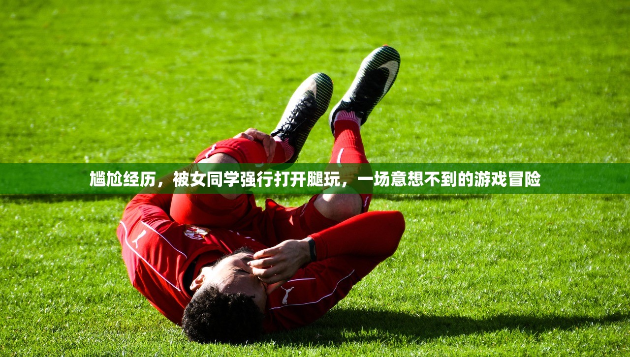 尴尬经历，被女同学强行打开腿玩，一场意想不到的游戏冒险