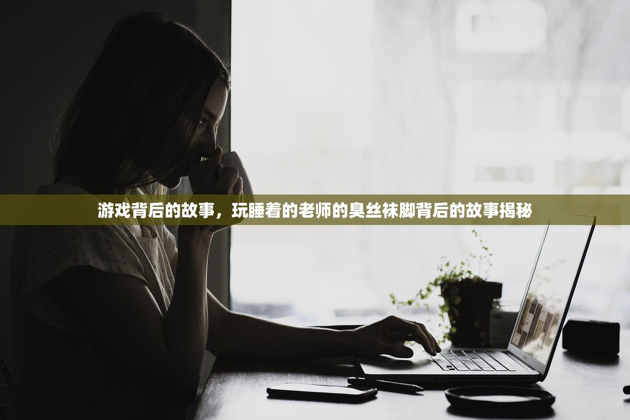 游戏背后的故事，玩睡着的老师的臭丝袜脚背后的故事揭秘