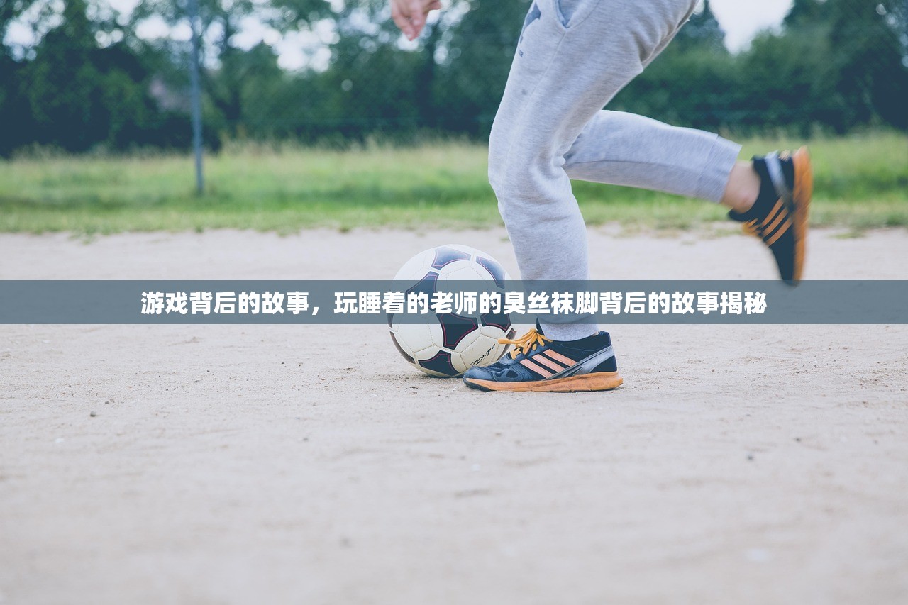 游戏背后的故事，玩睡着的老师的臭丝袜脚背后的故事揭秘