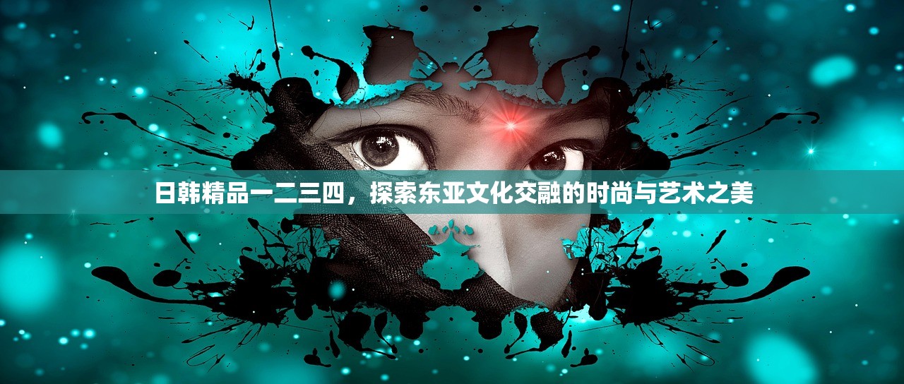 日韩精品一二三四，探索东亚文化交融的时尚与艺术之美