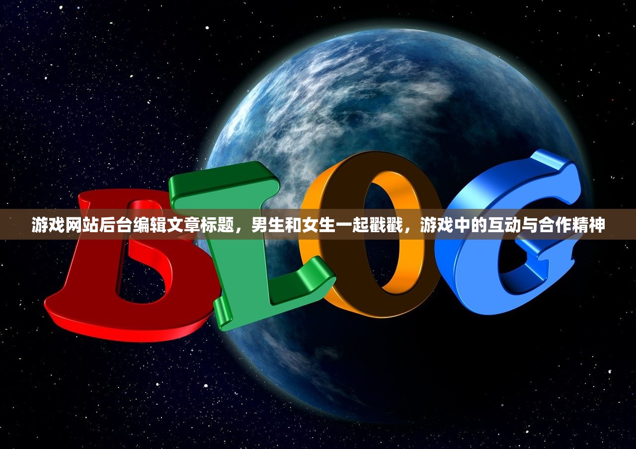 游戏网站后台编辑文章标题，男生和女生一起戳戳，游戏中的互动与合作精神
