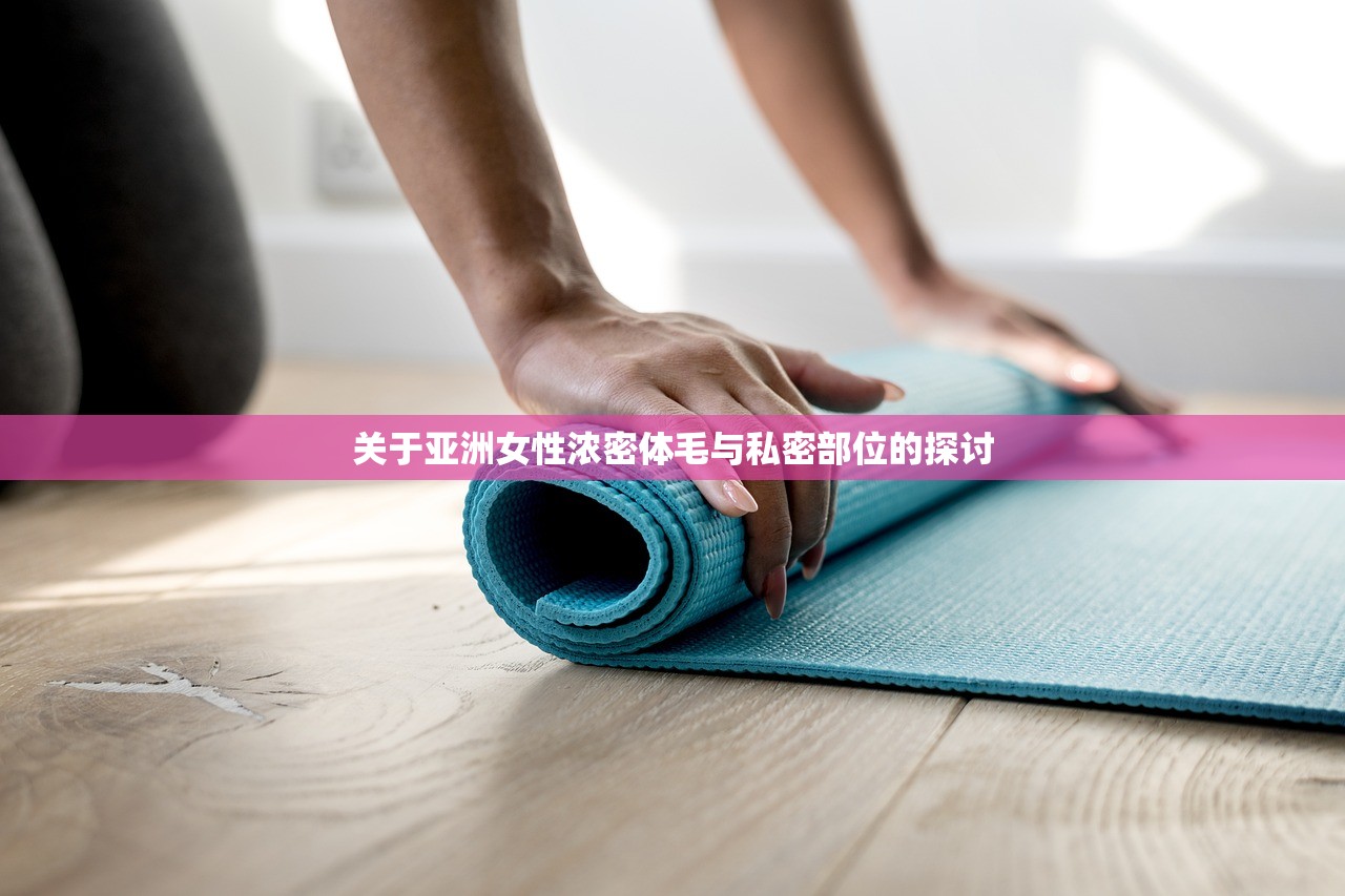关于亚洲女性浓密体毛与私密部位的探讨