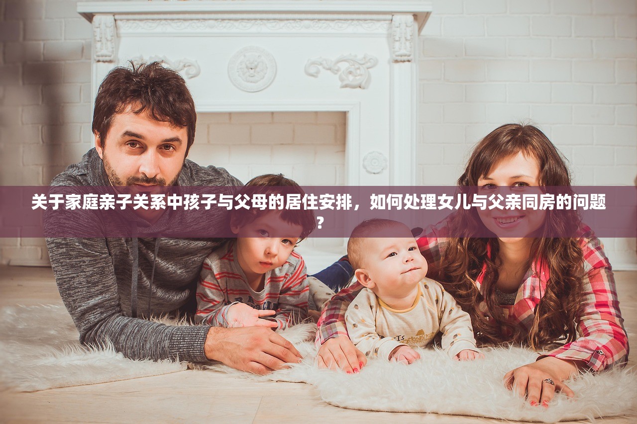 关于家庭亲子关系中孩子与父母的居住安排，如何处理女儿与父亲同房的问题？