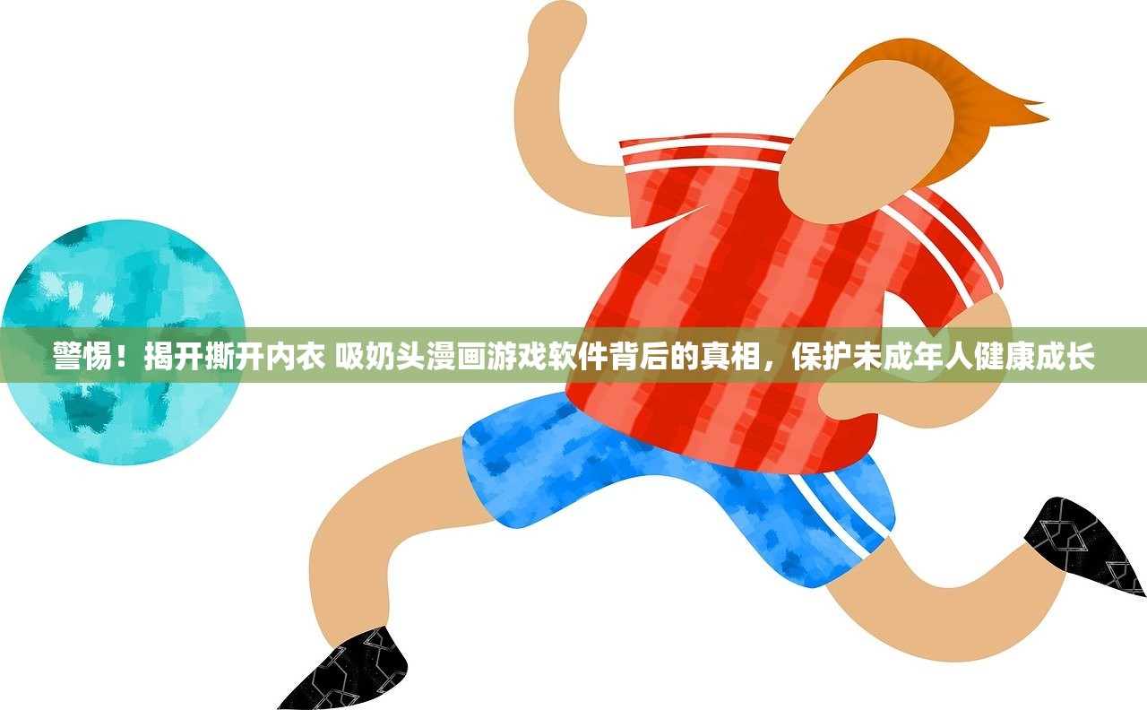 警惕！揭开撕开内衣 吸奶头漫画游戏软件背后的真相，保护未成年人健康成长
