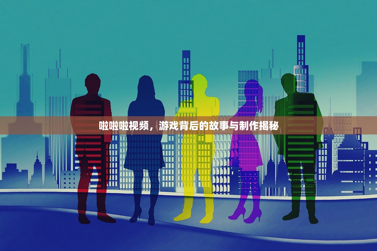 啦啦啦视频，游戏背后的故事与制作揭秘
