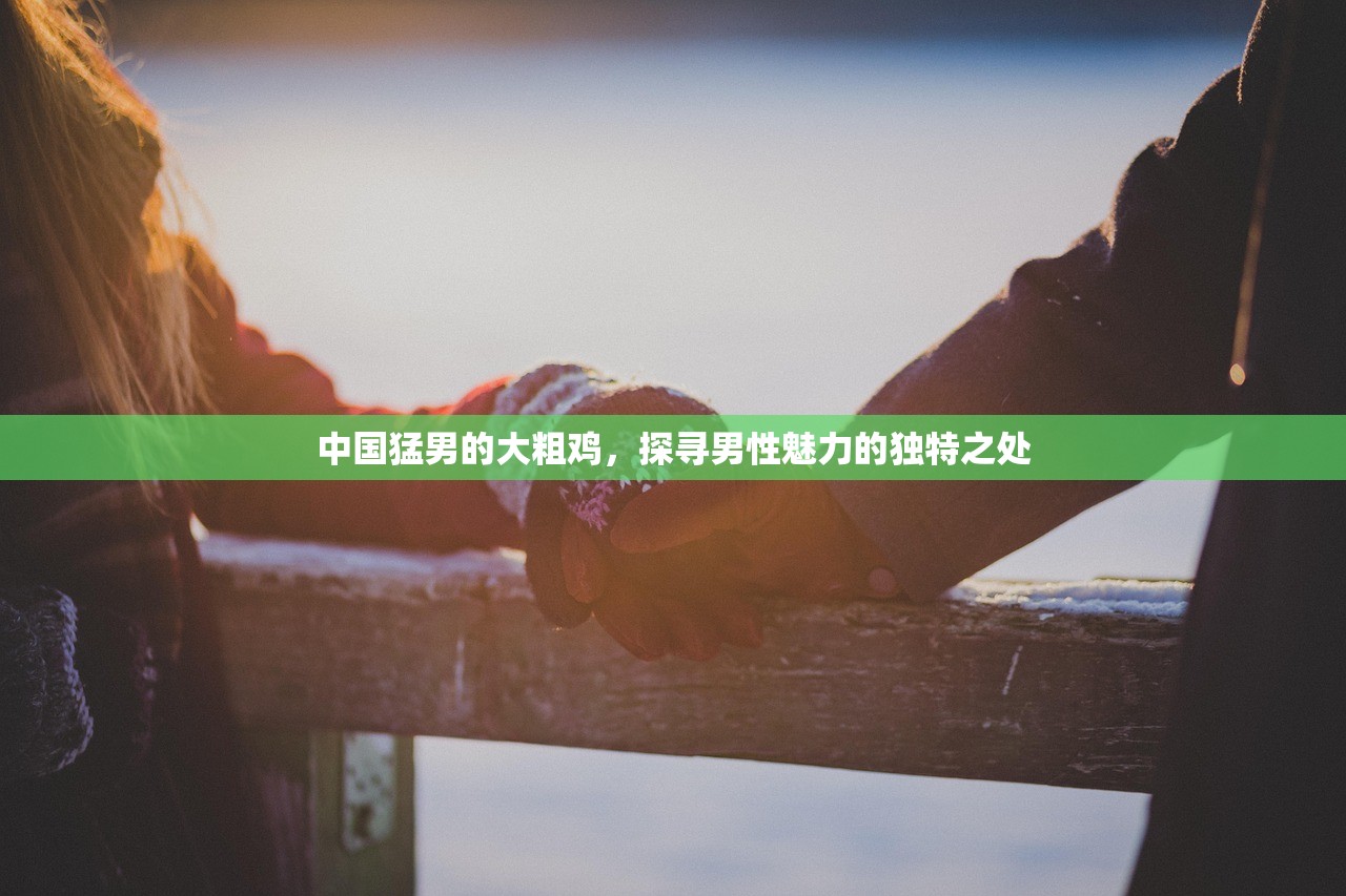 中国猛男的大粗鸡，探寻男性魅力的独特之处