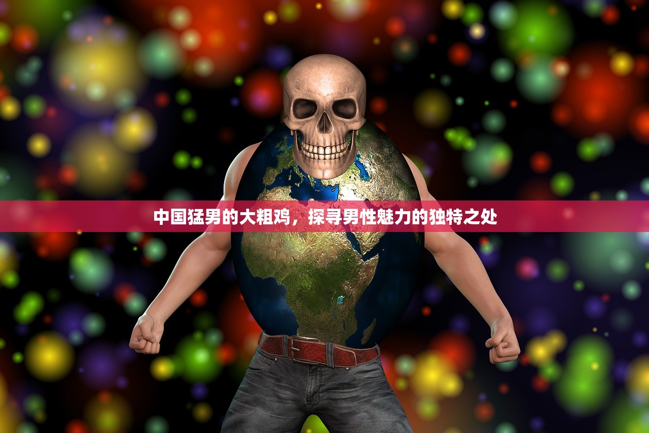 中国猛男的大粗鸡，探寻男性魅力的独特之处