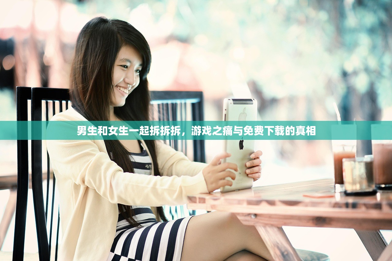 男生和女生一起拆拆拆，游戏之痛与免费下载的真相