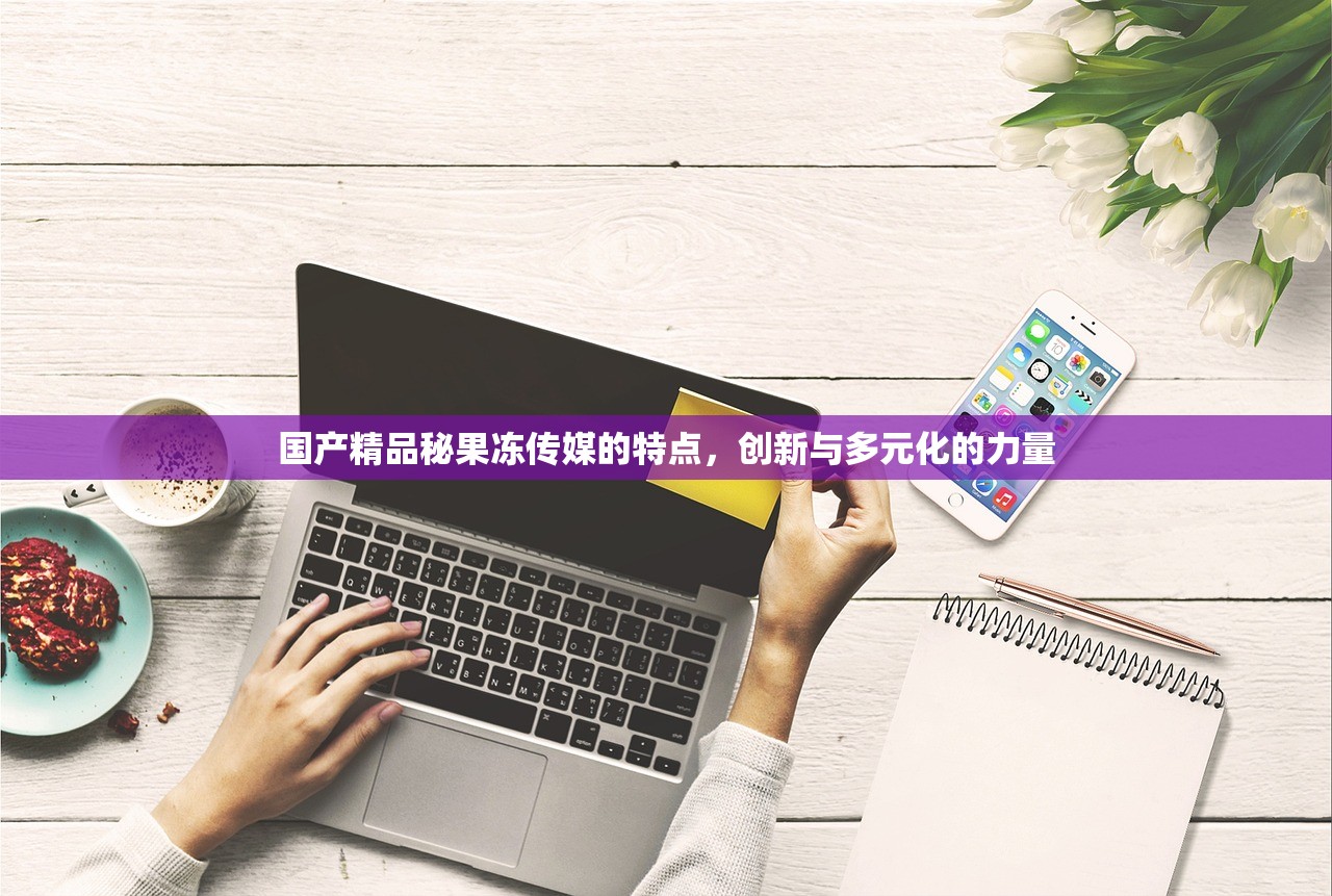 国产精品秘果冻传媒的特点，创新与多元化的力量