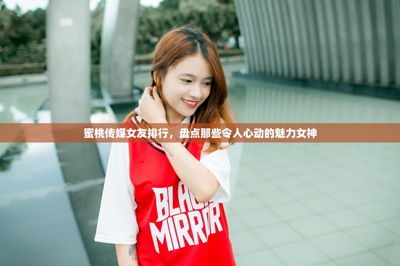 蜜桃传媒女友排行，盘点那些令人心动的魅力女神