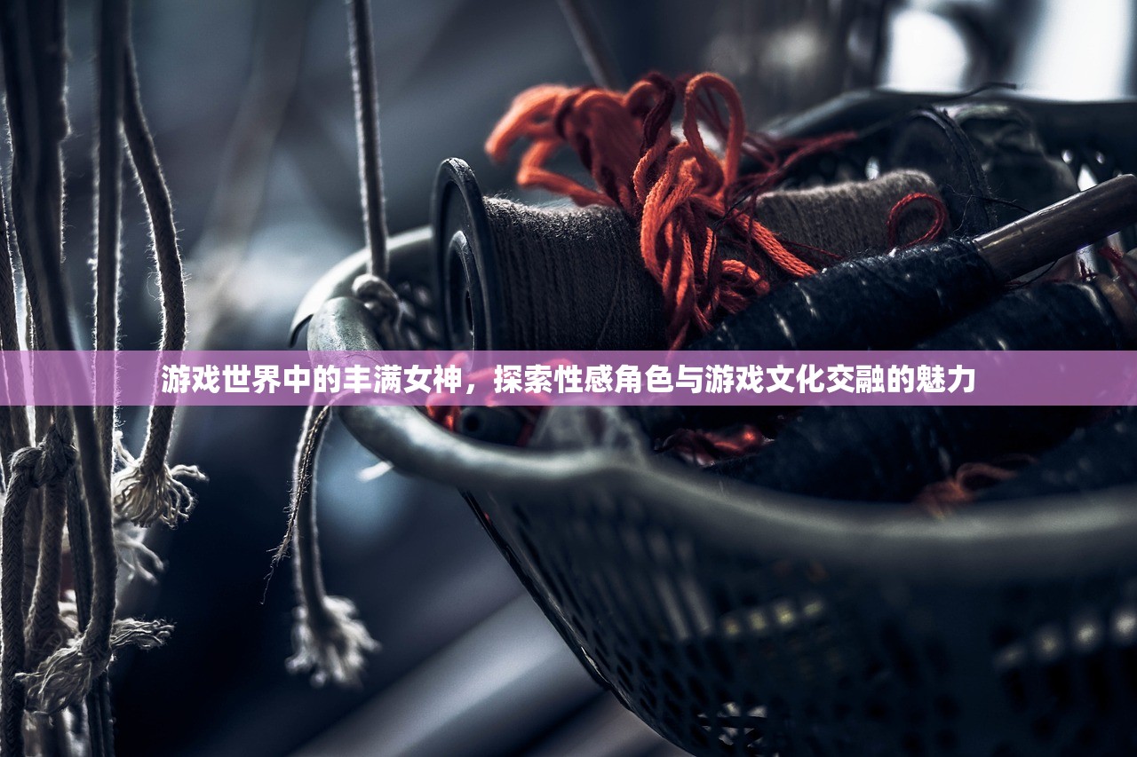 游戏世界中的丰满女神，探索性感角色与游戏文化交融的魅力