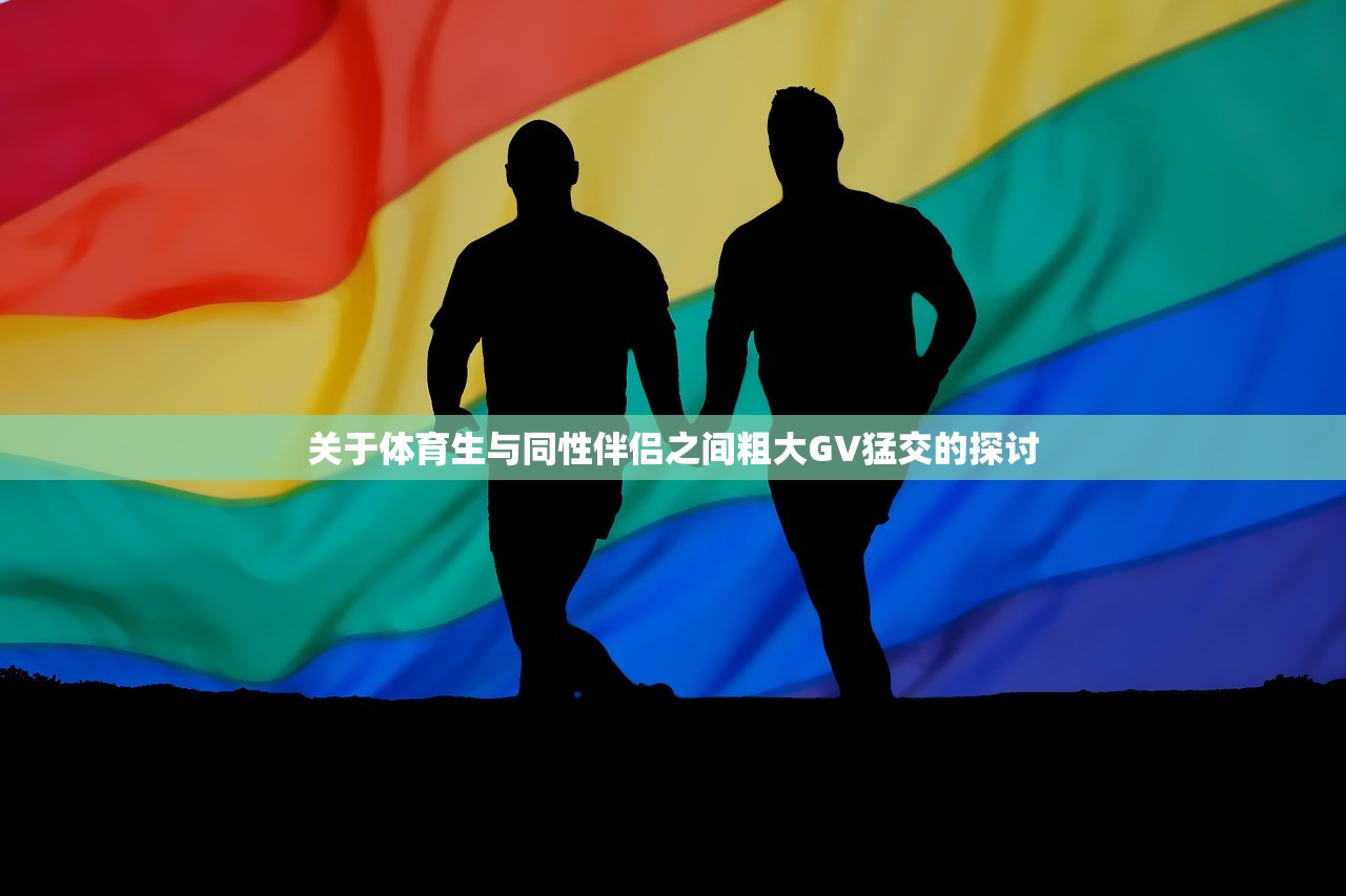 关于体育生与同性伴侣之间粗大GV猛交的探讨