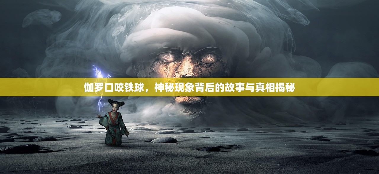 伽罗口咬铁球，神秘现象背后的故事与真相揭秘