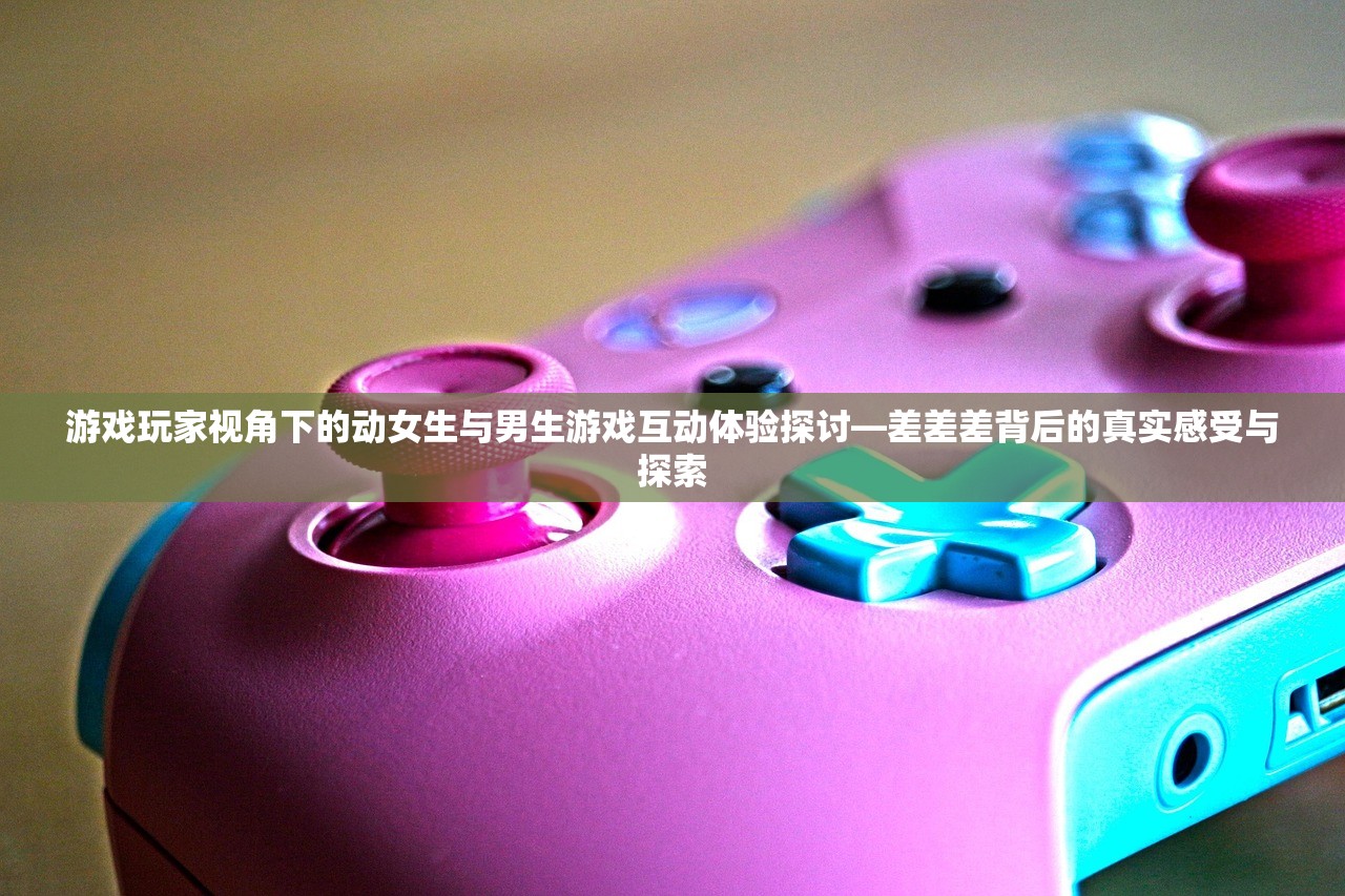 游戏玩家视角下的动女生与男生游戏互动体验探讨—差差差背后的真实感受与探索